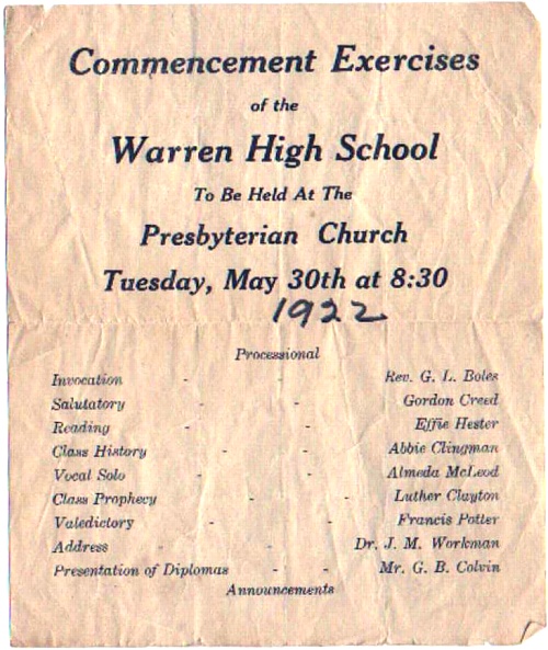 Commencement Exercises of the Warren High School To Be Held At The Presbyterian Church Tuesday, May 30th at 8:30 (1922) Processsional Invocation - Rev. G. L. Boles Salutatory - Gordon Creed Reading - Effie Hester Class History - Abbie Clingman Vocal Solo - Almeda McLeod Class Prophecy - Luther Clayton Valedictory - Francis Potter Address - Dr. J. M. Workman Presentation of Diplomas - Mr. G. B. Colvin Announcements