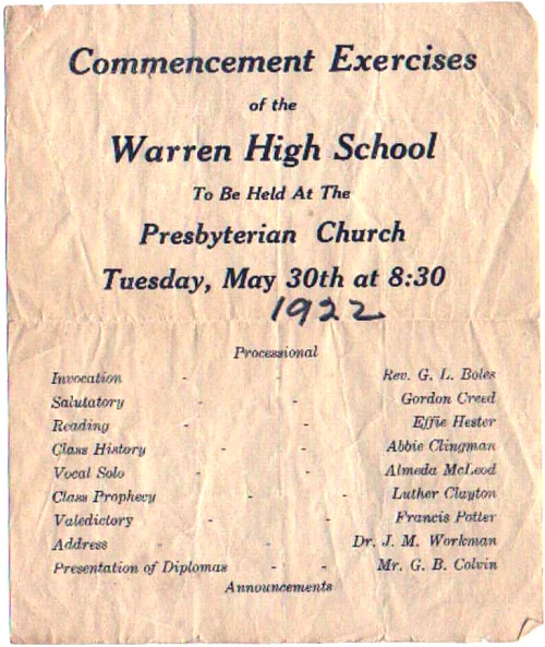 Commencement Exercises of the Warren High School To Be Held At The Presbyterian Church Tuesday, May 30th at 8:30 (1922) Processsional Invocation - Rev. G. L. Boles Salutatory - Gordon Creed Reading - Effie Hester Class History - Abbie Clingman Vocal Solo - Almeda McLeod Class Prophecy - Luther Clayton Valedictory - Francis Potter Address - Dr. J. M. Workman Presentation of Diplomas - Mr. G. B. Colvin Announcements